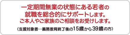 一定期間無業の状態にある若者の職業的自立を総合的にサポートします。
ご本人やご家族のご相談をお受けします。
（支援対象･･･義務教育終了後の15歳から概ね40歳未満の方）